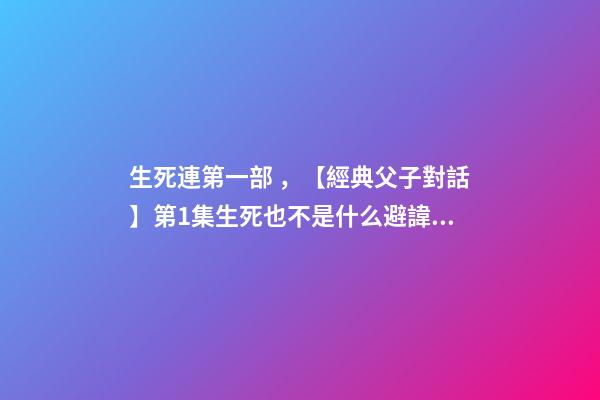 生死連第一部，【經典父子對話】第1集生死也不是什么避諱的話題吧~